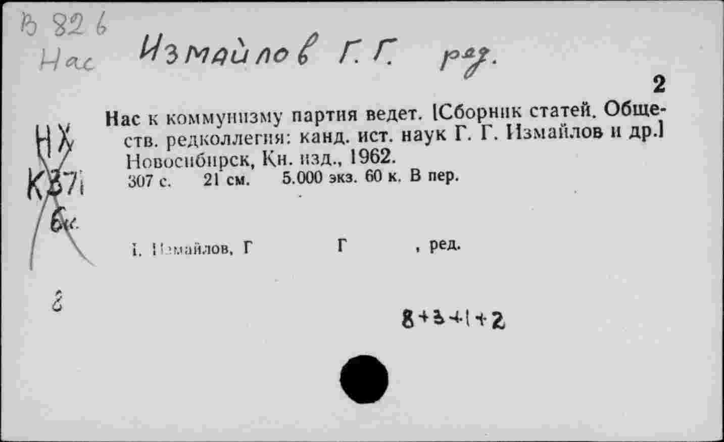 ﻿Ъ 32 Ь
Уъмяи ло £ Г Г
2
Нас к коммунизму партия ведет. [Сборник статей. Обществ. редколлегия: канд. ист. наук Г. I . Измаилов и др.1 Новосибирск, Кн. изд., 1962.
307 с. 21 см. 5.000 экз. 60 к. В пер.
1. Измайлов, Г	Г , ред.
8+ь 11- г